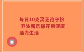 每日10克灵芝孢子粉 养生新选择开启健康活力生活