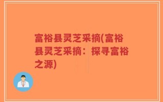 富裕县灵芝采摘(富裕县灵芝采摘：探寻富裕之源)