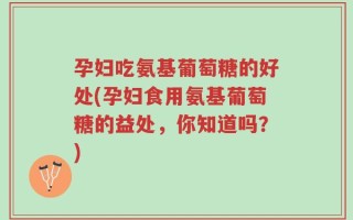 孕妇吃氨基葡萄糖的好处(孕妇食用氨基葡萄糖的益处，你知道吗？)