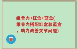 维骨力+红盒+蓝盒(维骨力搭配红盒和蓝盒，助力改善关节问题)
