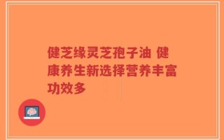 健芝缘灵芝孢子油 健康养生新选择营养丰富功效多