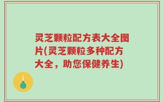 灵芝颗粒配方表大全图片(灵芝颗粒多种配方大全，助您保健养生)