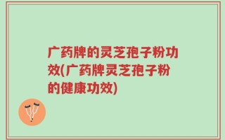 广药牌的灵芝孢子粉功效(广药牌灵芝孢子粉的健康功效)