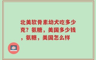 北美软骨素幼犬吃多少克？氨糖，美国多少钱，氨糖，美国怎么样