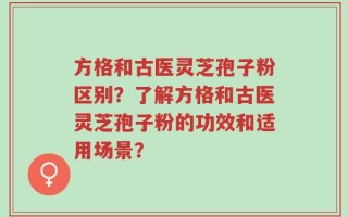 方格和古医灵芝孢子粉区别？了解方格和古医灵芝孢子粉的功效和适用场景？