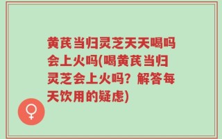 黄芪当归灵芝天天喝吗会上火吗(喝黄芪当归灵芝会上火吗？解答每天饮用的疑虑)