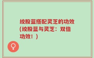 绞股蓝搭配灵芝的功效(绞股蓝与灵芝：双倍功效！)