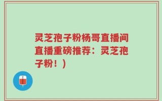 灵芝孢子粉杨哥直播间直播重磅推荐：灵芝孢子粉！)