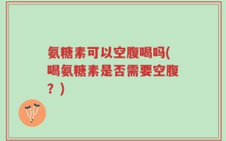 氨糖素可以空腹喝吗(喝氨糖素是否需要空腹？)