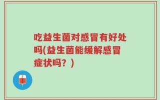 吃益生菌对感冒有好处吗(益生菌能缓解感冒症状吗？)