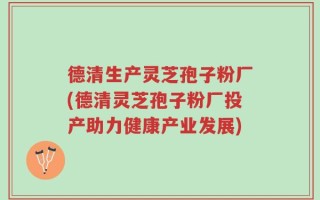 德清生产灵芝孢子粉厂(德清灵芝孢子粉厂投产助力健康产业发展)