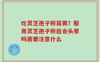 吃灵芝孢子粉尿黄？服用灵芝孢子粉后会头晕吗需要注意什么