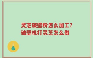 灵芝破壁粉怎么加工？破壁机打灵芝怎么做