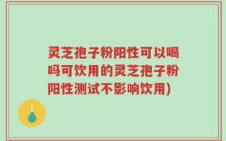 灵芝孢子粉阳性可以喝吗可饮用的灵芝孢子粉阳性测试不影响饮用)