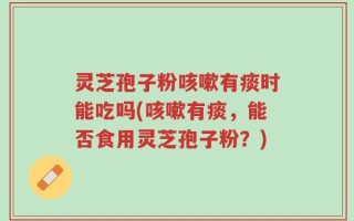 灵芝孢子粉咳嗽有痰时能吃吗(咳嗽有痰，能否食用灵芝孢子粉？)