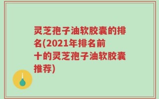 灵芝孢子油软胶囊的排名(2021年排名前十的灵芝孢子油软胶囊推荐)