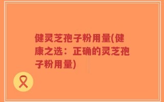 健灵芝孢子粉用量(健康之选：正确的灵芝孢子粉用量)