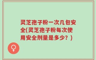 灵芝孢子粉一次几包安全(灵芝孢子粉每次使用安全剂量是多少？)