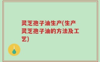 灵芝孢子油生产(生产灵芝孢子油的方法及工艺)