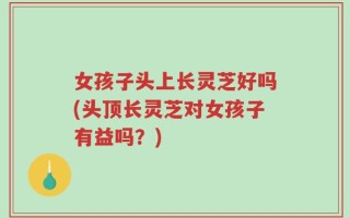 女孩子头上长灵芝好吗(头顶长灵芝对女孩子有益吗？)