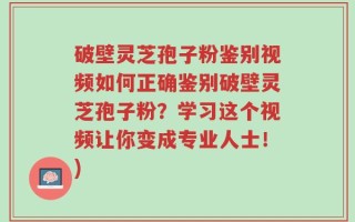 破壁灵芝孢子粉鉴别视频如何正确鉴别破壁灵芝孢子粉？学习这个视频让你变成专业人士！)