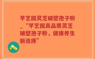 芊艺园灵芝破壁孢子粉_“芊艺园高品质灵芝破壁孢子粉，健康养生新选择”