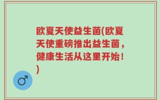 欧夏天使益生菌(欧夏天使重磅推出益生菌，健康生活从这里开始！)