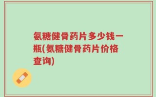 氨糖健骨药片多少钱一瓶(氨糖健骨药片价格查询)