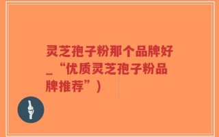 灵芝孢子粉那个品牌好_“优质灵芝孢子粉品牌推荐”)