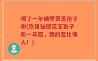 喝了一年破壁灵芝孢子粉(饮用破壁灵芝孢子粉一年后，我的变化惊人！)