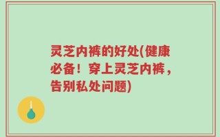灵芝内裤的好处(健康必备！穿上灵芝内裤，告别私处问题)