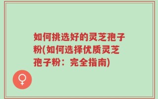 如何挑选好的灵芝孢子粉(如何选择优质灵芝孢子粉：完全指南)