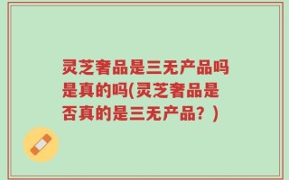 灵芝奢品是三无产品吗是真的吗(灵芝奢品是否真的是三无产品？)