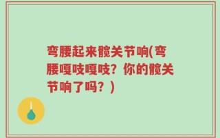 弯腰起来髋关节响(弯腰嘎吱嘎吱？你的髋关节响了吗？)