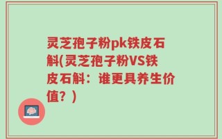 灵芝孢子粉pk铁皮石斛(灵芝孢子粉VS铁皮石斛：谁更具养生价值？)
