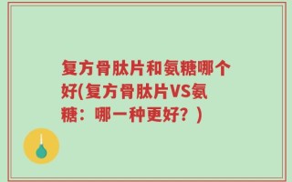 复方骨肽片和氨糖哪个好(复方骨肽片VS氨糖：哪一种更好？)