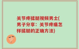 关节疼揉腿视频男士(男子分享：关节疼痛怎样揉腿的正确方法)