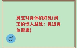 灵芝对身体的好处(灵芝的惊人益处：促进身体健康)