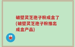 破壁灵芝孢子粉成盒了(破壁灵芝孢子粉推出成盒产品)
