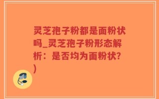 灵芝孢子粉都是面粉状吗_灵芝孢子粉形态解析：是否均为面粉状？)