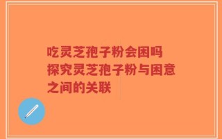 吃灵芝孢子粉会困吗 探究灵芝孢子粉与困意之间的关联