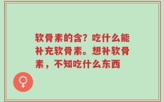 软骨素的含？吃什么能补充软骨素。想补软骨素，不知吃什么东西