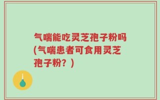 气喘能吃灵芝孢子粉吗(气喘患者可食用灵芝孢子粉？)
