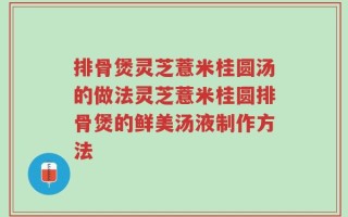 排骨煲灵芝薏米桂圆汤的做法灵芝薏米桂圆排骨煲的鲜美汤液制作方法