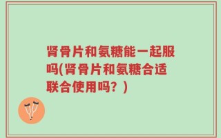 肾骨片和氨糖能一起服吗(肾骨片和氨糖合适联合使用吗？)