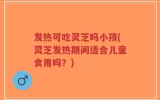 发热可吃灵芝吗小孩(灵芝发热期间适合儿童食用吗？)
