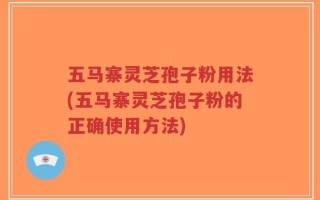 五马寨灵芝孢子粉用法(五马寨灵芝孢子粉的正确使用方法)