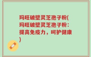 玛旺破壁灵芝孢子粉(玛旺破壁灵芝孢子粉：提高免疫力，呵护健康)