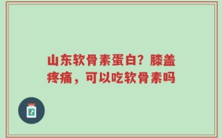 山东软骨素蛋白？膝盖疼痛，可以吃软骨素吗
