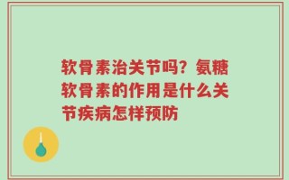 软骨素治关节吗？氨糖软骨素的作用是什么关节疾病怎样预防